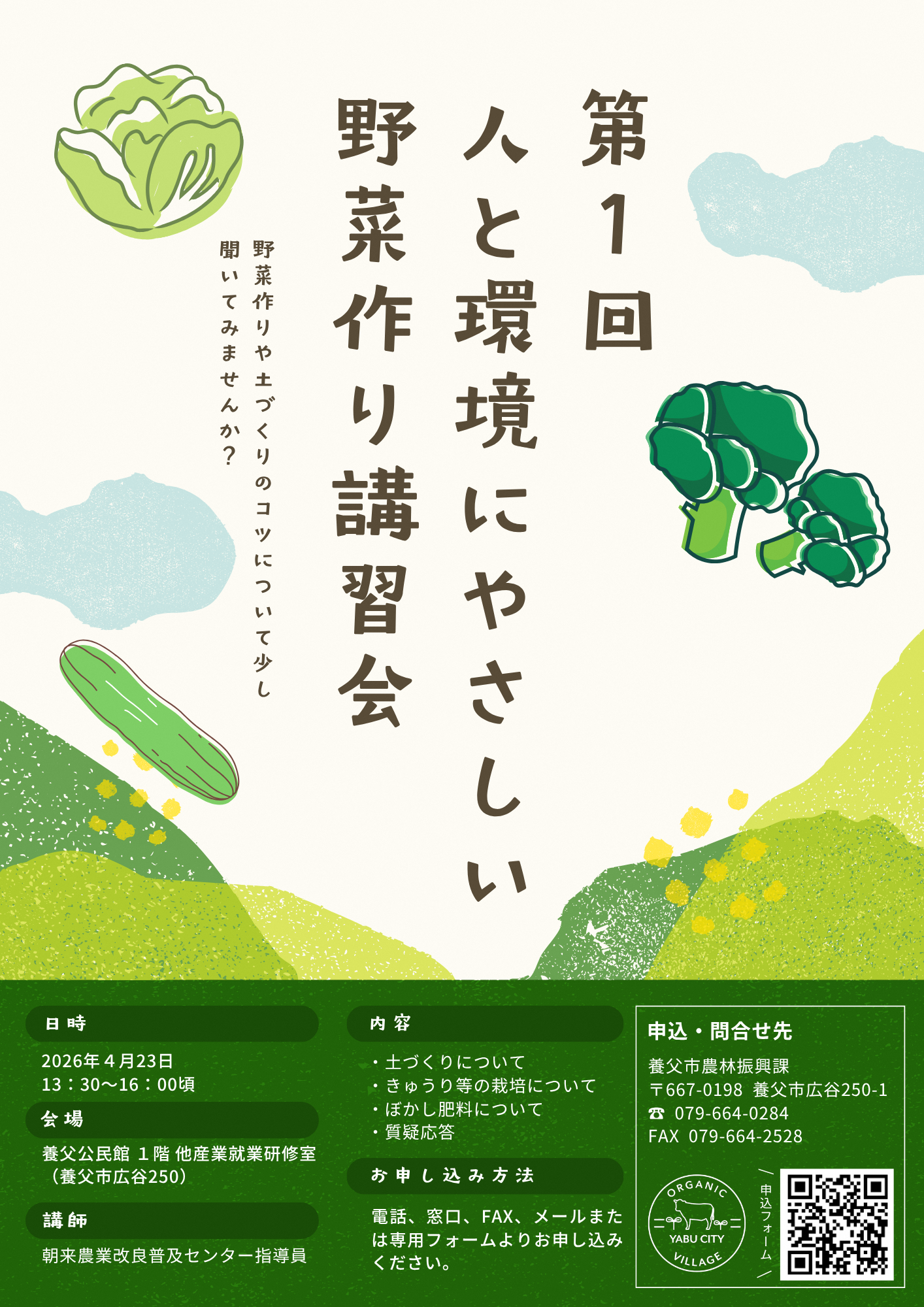 第1回人と環境にやさしい野菜作り講習会 野菜作りや土づくりのコツについて少し聞いてみませんか？ 日時2026年4月23日13時30分から16時00分頃まで 会場養父公民館1階他産業研修室 講師朝来農業改良普及センター指導員 内容土づくりについて、きゅうり等の栽培について、ぼかし肥料について、質疑応答 お申込み方法、電話、窓口、ファックス、メールまたは専用フォームよりお申込みください 申込・問合せ先、養父市農林振興課、郵便番号667-0198、養父市広谷250-1、電話番号079-664-0284、ファックス079-664-2528
